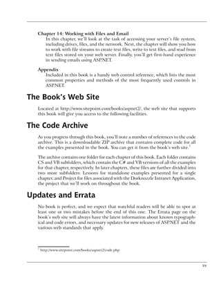 Chapter 14: Working with Files and Email
     In this chapter, we’ll look at the task of accessing your server’s file system,
     including drives, files, and the network. Next, the chapter will show you how
     to work with file streams to create text files, write to text files, and read from
     text files stored on your web server. Finally, you’ll get first-hand experience
     in sending emails using ASP.NET.

  Appendix
     Included in this book is a handy web control reference, which lists the most
     common properties and methods of the most frequently used controls in
     ASP.NET.

The Book’s Web Site
  Located at http://www.sitepoint.com/books/aspnet2/, the web site that supports
  this book will give you access to the following facilities.

The Code Archive
  As you progress through this book, you’ll note a number of references to the code
  archive. This is a downloadable ZIP archive that contains complete code for all
  the examples presented in the book. You can get it from the book’s web site.1

  The archive contains one folder for each chapter of this book. Each folder contains
  CS and VB subfolders, which contain the C# and VB versions of all the examples
  for that chapter, respectively. In later chapters, these files are further divided into
  two more subfolders: Lessons for standalone examples presented for a single
  chapter, and Project for files associated with the Dorknozzle Intranet Application,
  the project that we’ll work on throughout the book.

Updates and Errata
  No book is perfect, and we expect that watchful readers will be able to spot at
  least one or two mistakes before the end of this one. The Errata page on the
  book’s web site will always have the latest information about known typograph-
  ical and code errors, and necessary updates for new releases of ASP.NET and the
  various web standards that apply.



  1
      http://www.sitepoint.com/books/aspnet2/code.php



                                                                                            xv
 