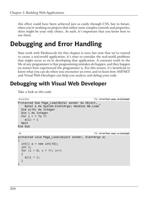 Chapter 5: Building Web Applications


      this effect could have been achieved just as easily through CSS, but in future,
      when you’re working on projects that utilize more complex controls and properties,
      skins might be your only choice. As such, it’s important that you know how to
      use them.


Debugging and Error Handling
      Your work with Dorknozzle for this chapter is over, but now that we’ve started
      to create a real-world application, it’s time to consider the real-world problems
      that might occur as we’re developing that application. A constant truth in the
      life of any programmer is that programming mistakes do happen, and they happen
      no matter how experienced the programmer is. For this reason, it’s beneficial to
      know what you can do when you encounter an error, and to learn how ASP.NET
      and Visual Web Developer can help you analyze and debug your code.

Debugging with Visual Web Developer
      Take a look at this code:

      Visual Basic                                           File: ErrorTest.aspx.vb (excerpt)
      Protected Sub Page_Load(ByVal sender As Object, _
          ByVal e As System.EventArgs) Handles Me.Load
        Dim a(10) As Integer
        Dim i As Integer
        For i = 1 To 11
          a(i) = i
        Next
      End Sub

      C#                                                     File: ErrorTest.aspx.cs (excerpt)
      protected void Page_Load(object sender, EventArgs e)
      {
        int[] a = new int[10];
        int i;
        for (i = 0; i < 11; i++)
        {
          a[i] = i;
        }
      }




204
 