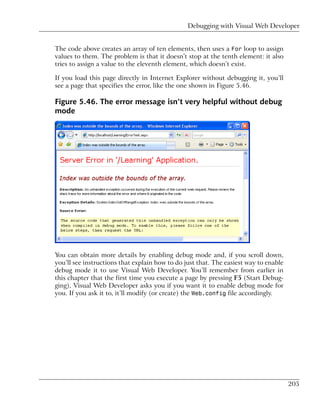 Debugging with Visual Web Developer


The code above creates an array of ten elements, then uses a For loop to assign
values to them. The problem is that it doesn’t stop at the tenth element: it also
tries to assign a value to the eleventh element, which doesn’t exist.

If you load this page directly in Internet Explorer without debugging it, you’ll
see a page that specifies the error, like the one shown in Figure 5.46.

Figure 5.46. The error message isn’t very helpful without debug
mode




You can obtain more details by enabling debug mode and, if you scroll down,
you’ll see instructions that explain how to do just that. The easiest way to enable
debug mode it to use Visual Web Developer. You’ll remember from earlier in
this chapter that the first time you execute a page by pressing F5 (Start Debug-
ging), Visual Web Developer asks you if you want it to enable debug mode for
you. If you ask it to, it’ll modify (or create) the Web.config file accordingly.




                                                                                      205
 
