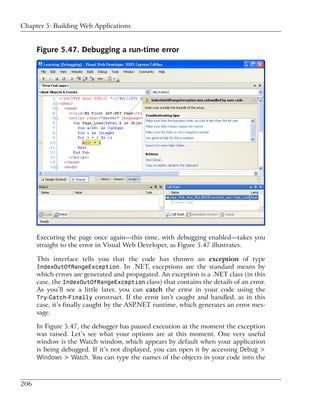 Chapter 5: Building Web Applications


      Figure 5.47. Debugging a run-time error




      Executing the page once again—this time, with debugging enabled—takes you
      straight to the error in Visual Web Developer, as Figure 5.47 illustrates.

      This interface tells you that the code has thrown an exception of type
      IndexOutOfRangeException. In .NET, exceptions are the standard means by
      which errors are generated and propagated. An exception is a .NET class (in this
      case, the IndexOutOfRangeException class) that contains the details of an error.
      As you’ll see a little later, you can catch the error in your code using the
      Try-Catch-Finally construct. If the error isn’t caught and handled, as in this
      case, it’s finally caught by the ASP.NET runtime, which generates an error mes-
      sage.

      In Figure 5.47, the debugger has paused execution at the moment the exception
      was raised. Let’s see what your options are at this moment. One very useful
      window is the Watch window, which appears by default when your application
      is being debugged. If it’s not displayed, you can open it by accessing Debug >
      Windows > Watch. You can type the names of the objects in your code into the



206
 