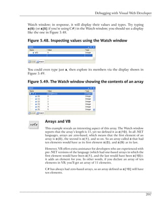 Debugging with Visual Web Developer


Watch window; in response, it will display their values and types. Try typing
a(5) (or a[5] if you’re using C#) in the Watch window; you should see a display
like the one in Figure 5.48.

Figure 5.48. Inspecting values using the Watch window




You could even type just a, then explore its members via the display shown in
Figure 5.49.

Figure 5.49. The Watch window showing the contents of an array




           Arrays and VB
           This example reveals an interesting aspect of this array. The Watch window
           reports that the array’s length is 11, yet we defined it as a(10). In all .NET
           languages, arrays are zero-based, which means that the first element of an
           array is a(0), the second is a(1), and so on. So an array called a that had
           ten elements would have as its first element a(0), and a(9) as its last.

           However, VB offers extra assistance for developers who are experienced with
           pre-.NET versions of the language (which had one-based arrays in which the
           first element would have been a(1), and the last would have been a(10)):
           it adds an element for you. In other words, if you declare an array of ten
           elements in VB, you’ll get an array of 11 elements.

           C# has always had zero-based arrays, so an array defined as a[10] will have
           ten elements.




                                                                                            207
 
