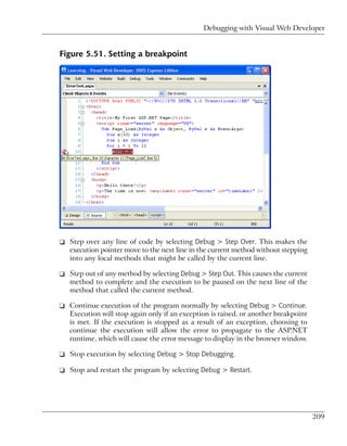 Debugging with Visual Web Developer


Figure 5.51. Setting a breakpoint




❑ Step over any line of code by selecting Debug > Step Over. This makes the
  execution pointer move to the next line in the current method without stepping
  into any local methods that might be called by the current line.

❑ Step out of any method by selecting Debug > Step Out. This causes the current
  method to complete and the execution to be paused on the next line of the
  method that called the current method.

❑ Continue execution of the program normally by selecting Debug > Continue.
  Execution will stop again only if an exception is raised, or another breakpoint
  is met. If the execution is stopped as a result of an exception, choosing to
  continue the execution will allow the error to propagate to the ASP.NET
  runtime, which will cause the error message to display in the browser window.

❑ Stop execution by selecting Debug > Stop Debugging.

❑ Stop and restart the program by selecting Debug > Restart.




                                                                                    209
 