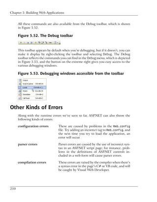 Chapter 5: Building Web Applications


      All these commands are also available from the Debug toolbar, which is shown
      in Figure 5.52.

      Figure 5.52. The Debug toolbar


      This toolbar appears by default when you’re debugging, but if it doesn’t, you can
      make it display by right-clicking the toolbar and selecting Debug. The Debug
      toolbar reflects the commands you can find in the Debug menu, which is depicted
      in Figure 5.53, and the button on the extreme right gives you easy access to the
      various debugging windows.

      Figure 5.53. Debugging windows accessible from the toolbar




Other Kinds of Errors
      Along with the runtime errors we’ve seen so far, ASP.NET can also throw the
      following kinds of errors:

      configuration errors         These are caused by problems in the Web.config
                                   file. Try adding an incorrect tag to Web.config, and
                                   the next time you try to load the application, an
                                   error will occur.

      parser errors                Parser errors are caused by the use of incorrect syn-
                                   tax in an ASP.NET script page; for instance, prob-
                                   lems in the definitions of ASP.NET controls in-
                                   cluded in a web form will cause parser errors.

      compilation errors           These errors are raised by the compiler when there’s
                                   a syntax error in the page’s C# or VB code, and will
                                   be caught by Visual Web Developer.




210
 