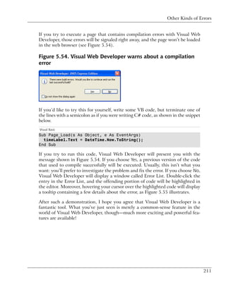Other Kinds of Errors


If you try to execute a page that contains compilation errors with Visual Web
Developer, those errors will be signaled right away, and the page won’t be loaded
in the web browser (see Figure 5.54).

Figure 5.54. Visual Web Developer warns about a compilation
error




If you’d like to try this for yourself, write some VB code, but terminate one of
the lines with a semicolon as if you were writing C# code, as shown in the snippet
below.
Visual Basic
Sub Page_Load(s As Object, e As EventArgs)
  timeLabel.Text = DateTime.Now.ToString();
End Sub

If you try to run this code, Visual Web Developer will present you with the
message shown in Figure 5.54. If you choose Yes, a previous version of the code
that used to compile successfully will be executed. Usually, this isn’t what you
want: you’ll prefer to investigate the problem and fix the error. If you choose No,
Visual Web Developer will display a window called Error List. Double-click the
entry in the Error List, and the offending portion of code will be highlighted in
the editor. Moreover, hovering your cursor over the highlighted code will display
a tooltip containing a few details about the error, as Figure 5.55 illustrates.

After such a demonstration, I hope you agree that Visual Web Developer is a
fantastic tool. What you’ve just seen is merely a common-sense feature in the
world of Visual Web Developer, though—much more exciting and powerful fea-
tures are available!




                                                                                      211
 