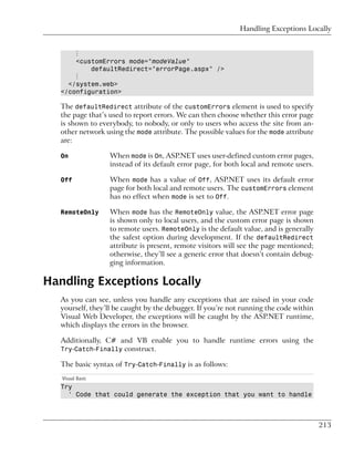 Handling Exceptions Locally


       ⋮
       <customErrors mode="modeValue"
           defaultRedirect="errorPage.aspx" />
       ⋮
     </system.web>
   </configuration>

   The defaultRedirect attribute of the customErrors element is used to specify
   the page that’s used to report errors. We can then choose whether this error page
   is shown to everybody, to nobody, or only to users who access the site from an-
   other network using the mode attribute. The possible values for the mode attribute
   are:

   On             When mode is On, ASP.NET uses user-defined custom error pages,
                  instead of its default error page, for both local and remote users.

   Off            When mode has a value of Off, ASP.NET uses its default error
                  page for both local and remote users. The customErrors element
                  has no effect when mode is set to Off.

   RemoteOnly     When mode has the RemoteOnly value, the ASP.NET error page
                  is shown only to local users, and the custom error page is shown
                  to remote users. RemoteOnly is the default value, and is generally
                  the safest option during development. If the defaultRedirect
                  attribute is present, remote visitors will see the page mentioned;
                  otherwise, they’ll see a generic error that doesn’t contain debug-
                  ging information.

Handling Exceptions Locally
   As you can see, unless you handle any exceptions that are raised in your code
   yourself, they’ll be caught by the debugger. If you’re not running the code within
   Visual Web Developer, the exceptions will be caught by the ASP.NET runtime,
   which displays the errors in the browser.

   Additionally, C# and VB enable you to handle runtime errors using the
   Try-Catch-Finally construct.

   The basic syntax of Try-Catch-Finally is as follows:
   Visual Basic
   Try
     ' Code that could generate the exception that you want to handle



                                                                                        213
 