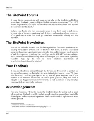 Preface



The SitePoint Forums
      If you’d like to communicate with us or anyone else on the SitePoint publishing
      team about this book, you should join SitePoint’s online community.2 The .NET
      forum, in particular, can offer an abundance of information above and beyond
      the solutions in this book.3

      In fact, you should join that community even if you don’t want to talk to us,
      because a lot of fun and experienced web designers and developers hang out there.
      It’s a good way to learn new stuff, get questions answered in a hurry, and just
      have fun.

The SitePoint Newsletters
      In addition to books like this one, SitePoint publishes free email newsletters in-
      cluding The SitePoint Tribune and The SitePoint Tech Times. In them, you’ll read
      about the latest news, product releases, trends, tips, and techniques for all aspects
      of web development. If nothing else, you’ll get useful ASP.NET articles and tips,
      but if you’re interested in learning other technologies, you’ll find them especially
      valuable. Sign up to one or more SitePoint newsletters at
      http://www.sitepoint.com/newsletter/.

Your Feedback
      If you can’t find your answer through the forums, or if you wish to contact us
      for any other reason, the best place to write is books@sitepoint.com. We have
      a well-manned email support system set up to track your inquiries, and if our
      support staff members are unable to answer your question, they will send it
      straight to us. Suggestions for improvements, as well as notices of any mistakes
      you may find, are especially welcome.

Acknowledgements
      First and foremost, I’d like to thank the SitePoint team for doing such a great
      job in making this book possible, for being understanding as deadlines inevitably
      slipped past, and for the team’s personal touch, which made it a pleasure to work
      on this project.

      2
          http://www.sitepoint.com/forums/
      3
          http://www.sitepoint.com/forums/forumdisplay.php?f=141



xvi
 