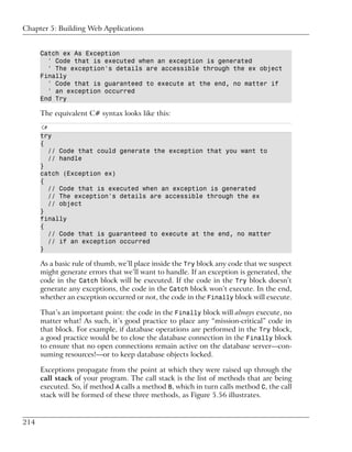 Chapter 5: Building Web Applications


      Catch ex As Exception
        ' Code that is executed when an exception is generated
        ' The exception's details are accessible through the ex object
      Finally
        ' Code that is guaranteed to execute at the end, no matter if
        ' an exception occurred
      End Try

      The equivalent C# syntax looks like this:
      C#
      try
      {
        // Code that could generate the exception that you want to
        // handle
      }
      catch (Exception ex)
      {
        // Code that is executed when an exception is generated
        // The exception's details are accessible through the ex
        // object
      }
      finally
      {
        // Code that is guaranteed to execute at the end, no matter
        // if an exception occurred
      }

      As a basic rule of thumb, we’ll place inside the Try block any code that we suspect
      might generate errors that we’ll want to handle. If an exception is generated, the
      code in the Catch block will be executed. If the code in the Try block doesn’t
      generate any exceptions, the code in the Catch block won’t execute. In the end,
      whether an exception occurred or not, the code in the Finally block will execute.

      That’s an important point: the code in the Finally block will always execute, no
      matter what! As such, it’s good practice to place any “mission-critical” code in
      that block. For example, if database operations are performed in the Try block,
      a good practice would be to close the database connection in the Finally block
      to ensure that no open connections remain active on the database server—con-
      suming resources!—or to keep database objects locked.

      Exceptions propagate from the point at which they were raised up through the
      call stack of your program. The call stack is the list of methods that are being
      executed. So, if method A calls a method B, which in turn calls method C, the call
      stack will be formed of these three methods, as Figure 5.56 illustrates.


214
 