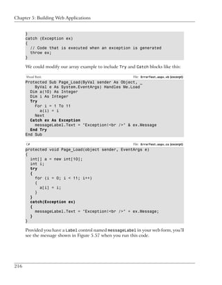 Chapter 5: Building Web Applications


      }
      catch (Exception ex)
      {
        // Code that is executed when an exception is generated
        throw ex;
      }

      We could modify our array example to include Try and Catch blocks like this:

      Visual Basic                                        File: ErrorTest.aspx.vb (excerpt)
      Protected Sub Page_Load(ByVal sender As Object, _
          ByVal e As System.EventArgs) Handles Me.Load
        Dim a(10) As Integer
        Dim i As Integer
        Try
          For i = 1 To 11
            a(i) = i
          Next
        Catch ex As Exception
          messageLabel.Text = "Exception!<br />" & ex.Message
        End Try
      End Sub

      C#                                                  File: ErrorTest.aspx.cs (excerpt)
      protected void Page_Load(object sender, EventArgs e)
      {
        int[] a = new int[10];
        int i;
        try
        {
          for (i = 0; i < 11; i++)
          {
            a[i] = i;
          }
        }
        catch(Exception ex)
        {
          messageLabel.Text = "Exception!<br />" + ex.Message;
        }
      }

      Provided you have a Label control named messageLabel in your web form, you’ll
      see the message shown in Figure 5.57 when you run this code.




216
 