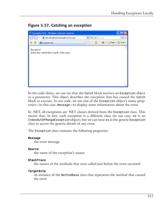 Handling Exceptions Locally


Figure 5.57. Catching an exception




In the code above, we can see that the Catch block receives an Exception object
as a parameter. This object describes the exception that has caused the Catch
block to execute. In our code, we use one of the Exception object’s many prop-
erties—in this case, Message—to display some information about the error.

In .NET, all exceptions are .NET classes derived from the Exception class. This
means that, in fact, each exception is a different class (in our case, ex is an
IndexOutOfRangeException object), but we can treat ex as the generic Exception
class to access the generic details of any error.

The Exception class contains the following properties:

Message
   the error message

Source
   the name of the exception’s source

StackTrace
   the names of the methods that were called just before the error occurred

TargetSite
   an instance of the MethodBase class that represents the method that caused
   the error




                                                                                  217
 