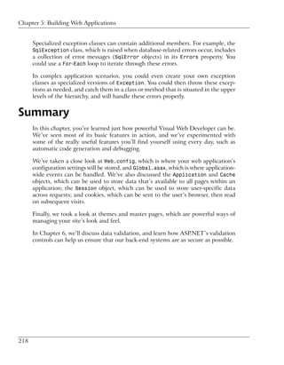 Chapter 5: Building Web Applications


      Specialized exception classes can contain additional members. For example, the
      SqlException class, which is raised when database-related errors occur, includes
      a collection of error messages (SqlError objects) in its Errors property. You
      could use a For-Each loop to iterate through these errors.

      In complex application scenarios, you could even create your own exception
      classes as specialized versions of Exception. You could then throw these excep-
      tions as needed, and catch them in a class or method that is situated in the upper
      levels of the hierarchy, and will handle these errors properly.


Summary
      In this chapter, you’ve learned just how powerful Visual Web Developer can be.
      We’ve seen most of its basic features in action, and we’ve experimented with
      some of the really useful features you’ll find yourself using every day, such as
      automatic code generation and debugging.

      We’ve taken a close look at Web.config, which is where your web application’s
      configuration settings will be stored, and Global.asax, which is where application-
      wide events can be handled. We’ve also discussed the Application and Cache
      objects, which can be used to store data that’s available to all pages within an
      application; the Session object, which can be used to store user-specific data
      across requests; and cookies, which can be sent to the user’s browser, then read
      on subsequent visits.

      Finally, we took a look at themes and master pages, which are powerful ways of
      managing your site’s look and feel.

      In Chapter 6, we’ll discuss data validation, and learn how ASP.NET’s validation
      controls can help us ensure that our back-end systems are as secure as possible.




218
 
