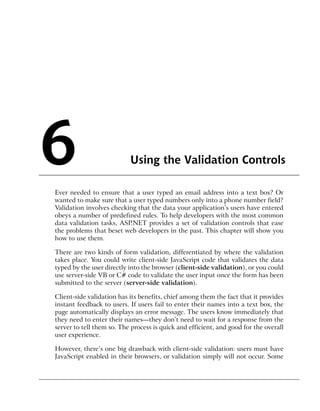 6                          Using the Validation Controls

Ever needed to ensure that a user typed an email address into a text box? Or
wanted to make sure that a user typed numbers only into a phone number field?
Validation involves checking that the data your application’s users have entered
obeys a number of predefined rules. To help developers with the most common
data validation tasks, ASP.NET provides a set of validation controls that ease
the problems that beset web developers in the past. This chapter will show you
how to use them.

There are two kinds of form validation, differentiated by where the validation
takes place. You could write client-side JavaScript code that validates the data
typed by the user directly into the browser (client-side validation), or you could
use server-side VB or C# code to validate the user input once the form has been
submitted to the server (server-side validation).

Client-side validation has its benefits, chief among them the fact that it provides
instant feedback to users. If users fail to enter their names into a text box, the
page automatically displays an error message. The users know immediately that
they need to enter their names—they don’t need to wait for a response from the
server to tell them so. The process is quick and efficient, and good for the overall
user experience.

However, there’s one big drawback with client-side validation: users must have
JavaScript enabled in their browsers, or validation simply will not occur. Some
 