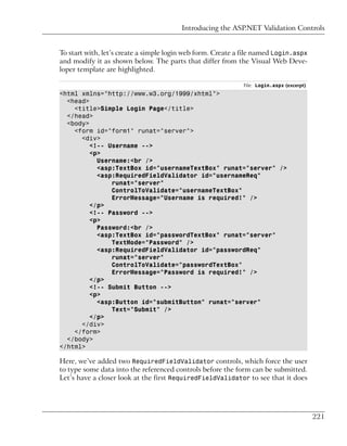 Introducing the ASP.NET Validation Controls


To start with, let’s create a simple login web form. Create a file named Login.aspx
and modify it as shown below. The parts that differ from the Visual Web Deve-
loper template are highlighted.

                                                             File: Login.aspx (excerpt)
<html xmlns="http://www.w3.org/1999/xhtml">
  <head>
    <title>Simple Login Page</title>
  </head>
  <body>
    <form id="form1" runat="server">
      <div>
         <!-- Username -->
         <p>
           Username:<br />
           <asp:TextBox id="usernameTextBox" runat="server" />
           <asp:RequiredFieldValidator id="usernameReq"
               runat="server"
               ControlToValidate="usernameTextBox"
               ErrorMessage="Username is required!" />
         </p>
         <!-- Password -->
         <p>
           Password:<br />
           <asp:TextBox id="passwordTextBox" runat="server"
               TextMode="Password" />
           <asp:RequiredFieldValidator id="passwordReq"
               runat="server"
               ControlToValidate="passwordTextBox"
               ErrorMessage="Password is required!" />
         </p>
         <!-- Submit Button -->
         <p>
           <asp:Button id="submitButton" runat="server"
               Text="Submit" />
         </p>
      </div>
    </form>
  </body>
</html>

Here, we’ve added two RequiredFieldValidator controls, which force the user
to type some data into the referenced controls before the form can be submitted.
Let’s have a closer look at the first RequiredFieldValidator to see that it does




                                                                                          221
 