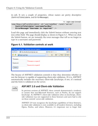 Chapter 6: Using the Validation Controls


      its job. It sets a couple of properties, whose names are pretty descriptive
      (ControlToValidate, and ErrorMessage):

                                                                       File: Login.aspx (excerpt)
      <asp:RequiredFieldValidator id="usernameReq" runat="server"
          ControlToValidate="usernameTextBox"
          ErrorMessage="Username is required!" />

      Load this page and immediately click the Submit button without entering text
      into either field. The page should display as shown in Figure 6.1. When we click
      the Submit button, we see instantly the error messages that tell us we forgot to
      type in a username and password.

      Figure 6.1. Validation controls at work




      The beauty of ASP.NET validation controls is that they determine whether or
      not the browser is capable of supporting client-side validation. If it is, ASP.NET
      automatically includes the necessary client-side JavaScript; if not, it’s omitted
      and the form is validated on the server.

                  ASP.NET 2.0 and Client-side Validation
                  In previous versions of ASP.NET, these controls demonstrated a tendency
                  to assume that non-Microsoft browsers, such as Firefox, do not support
                  JavaScript. As ASP.NET’s client-side validation relies on JavaScript, client-
                  side validation was not supported in those browsers and users had to rely
                  on these controls’ server-side validation.

                  ASP.NET 2.0 now recognizes the JavaScript capabilities of these browsers,
                  so client-side validation is now available to all modern browsers, including
                  Opera, Firefox, and others. However, it’s important not to forget that




222
 