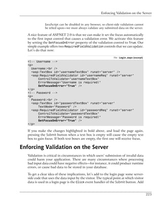 Enforcing Validation on the Server


               JavaScript can be disabled in any browser, so client-side validation cannot
               be relied upon—we must always validate any submitted data on the server.

   A nice feature of ASP.NET 2.0 is that we can make it set the focus automatically
   to the first input control that causes a validation error. We activate this feature
   by setting the SetFocusOnError property of the validation control to True. Our
   simple example offers two RequiredFieldValidation controls that we can update.
   Let’s do that now:

                                                                   File: Login.aspx (excerpt)
   <!-- Username -->
   <p>
     Username:<br />
     <asp:TextBox id="usernameTextBox" runat="server" />
     <asp:RequiredFieldValidator id="usernameReq" runat="server"
         ControlToValidate="usernameTextBox"
         ErrorMessage="Username is required!"
         SetFocusOnError="True" />
   </p>
   <!-- Password -->
   <p>
     Password:<br />
     <asp:TextBox id="passwordTextBox" runat="server"
         TextMode="Password" />
     <asp:RequiredFieldValidator id="passwordReq" runat="server"
         ControlToValidate="passwordTextBox"
         ErrorMessage="Password is required!"
         SetFocusOnError="True" />
   </p>

   If you make the changes highlighted in bold above, and load the page again,
   pressing the Submit button when a text box is empty will cause the empty text
   box to gain focus. If both text boxes are empty, the first one will receive focus.

Enforcing Validation on the Server
   Validation is critical in circumstances in which users’ submission of invalid data
   could harm your application. There are many circumstances where processing
   bad input data could have negative effects—for instance, it could produce runtime
   errors, or cause bad data to be stored in your database.

   To get a clear idea of these implications, let’s add to the login page some server-
   side code that uses the data input by the visitor. The typical point at which visitor
   data is used in a login page is the Click event handler of the Submit button. Add


                                                                                                223
 