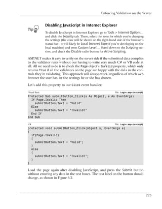 Enforcing Validation on the Server


               Disabling JavaScript in Internet Explorer
               To disable JavaScript in Internet Explorer, go to Tools > Internet Options…
               and click the Security tab. There, select the zone for which you’re changing
               the settings (the zone will be shown on the right-hand side of the browser’s
               status bar—it will likely be Local Intranet Zone if you’re developing on the
               local machine) and press Custom Level…. Scroll down to the Scripting sec-
               tion, and check the Disable radio button for Active Scripting.

ASP.NET makes it easy to verify on the server side if the submitted data complies
to the validator rules without our having to write very much C# or VB code at
all. All we need to do is to check the Page object’s IsValid property, which only
returns True if all the validators on the page are happy with the data in the con-
trols they’re validating. This approach will always work, regardless of which web
browser the user has, or the settings he or she has chosen.

Let’s add this property to our Click event handler:

Visual Basic                                                         File: Login.aspx (excerpt)
Protected Sub submitButton_Click(s As Object, e As EventArgs)
  If Page.IsValid Then
    submitButton.Text = "Valid"
  Else
    submitButton.Text = "Invalid!"
  End If
End Sub

C#                                                                   File: Login.aspx (excerpt)
protected void submitButton_Click(object s, EventArgs e)
{
  if(Page.IsValid)
  {
    submitButton.Text = "Valid";
  }
  else
  {
    submitButton.Text = "Invalid!";
  }
}

Load the page again after disabling JavaScript, and press the Submit button
without entering any data in the text boxes. The text label on the button should
change, as shown in Figure 6.2.




                                                                                                  225
 