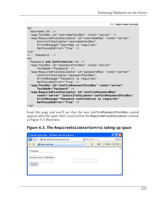 Enforcing Validation on the Server


                                                          File: Login.aspx (excerpt)
<p>
  Username:<br />
  <asp:TextBox id="usernameTextBox" runat="server" />
  <asp:RequiredFieldValidator id="usernameReq" runat="server"
      ControlToValidate="usernameTextBox"
      ErrorMessage="Username is required!"
      SetFocusOnError="True" />
</p>
<!-- Password -->
<p>
  Password and Confirmation:<br />
  <asp:TextBox id="passwordTextBox" runat="server"
      TextMode="Password" />
  <asp:RequiredFieldValidator id="passwordReq" runat="server"
      ControlToValidate="passwordTextBox"
      ErrorMessage="Password is required!"
      SetFocusOnError="True" />
  <asp:TextBox id="confirmPasswordTextBox" runat="server"
      TextMode="Password" />
  <asp:RequiredFieldValidator id="confirmPasswordReq"
      runat="server" ControlToValidate="confirmPasswordTextBox"
      ErrorMessage="Password confirmation is required!"
      SetFocusOnError="True" />
</p>

Load this page and you’ll see that the new confirmPasswordTextBox control
appears after the space that’s reserved for the RequiredFieldValidator control,
as Figure 6.3 illustrates.

Figure 6.3. The RequiredValidatorControl taking up space




                                                                                       227
 