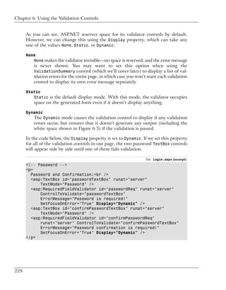 Chapter 6: Using the Validation Controls


      As you can see, ASP.NET reserves space for its validator controls by default.
      However, we can change this using the Display property, which can take any
      one of the values None, Static, or Dynamic:

      None
         None makes the validator invisible—no space is reserved, and the error message
          is never shown. You may want to set this option when using the
          ValidationSummary control (which we’ll cover later) to display a list of val-
          idation errors for the entire page, in which case you won’t want each validation
          control to display its own error message separately.

      Static
         Static is the default display mode. With this mode, the validator occupies
          space on the generated form even if it doesn’t display anything.

      Dynamic
          The Dynamic mode causes the validation control to display if any validation
          errors occur, but ensures that it doesn’t generate any output (including the
          white space shown in Figure 6.3) if the validation is passed.

      In the code below, the Display property is set to Dynamic. If we set this property
      for all of the validation controls in our page, the two password TextBox controls
      will appear side by side until one of them fails validation.

                                                                    File: Login.aspx (excerpt)
      <!-- Password -->
      <p>
        Password and Confirmation:<br />
        <asp:TextBox id="passwordTextBox" runat="server"
            TextMode="Password" />
        <asp:RequiredFieldValidator id="passwordReq" runat="server"
            ControlToValidate="passwordTextBox"
            ErrorMessage="Password is required!"
            SetFocusOnError="True" Display="Dynamic" />
        <asp:TextBox id="confirmPasswordTextBox" runat="server"
            TextMode="Password" />
        <asp:RequiredFieldValidator id="confirmPasswordReq"
            runat="server" ControlToValidate="confirmPasswordTextBox"
            ErrorMessage="Password confirmation is required!"
            SetFocusOnError="True" Display="Dynamic" />
      </p>




228
 