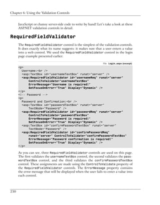 Chapter 6: Using the Validation Controls


      JavaScript or clumsy server-side code to write by hand! Let’s take a look at these
      ASP.NET validation controls in detail.

RequiredFieldValidator
      The RequiredFieldValidator control is the simplest of the validation controls.
      It does exactly what its name suggests: it makes sure that a user enters a value
      into a web control. We used the RequiredFieldValidator control in the login
      page example presented earlier:

                                                                  File: Login.aspx (excerpt)
      <p>
        Username:<br />
        <asp:TextBox id="usernameTextBox" runat="server" />
        <asp:RequiredFieldValidator id="usernameReq" runat="server"
            ControlToValidate="usernameTextBox"
            ErrorMessage="Username is required!"
            SetFocusOnError="True" Display="Dynamic" />
      </p>
      <!-- Password -->
      <p>
        Password and Confirmation:<br />
        <asp:TextBox id="passwordTextBox" runat="server"
            TextMode="Password" />
        <asp:RequiredFieldValidator id="passwordReq" runat="server"
            ControlToValidate="passwordTextBox"
            ErrorMessage="Password is required!"
            SetFocusOnError="True" Display="Dynamic" />
        <asp:TextBox id="confirmPasswordTextBox" runat="server"
            TextMode="Password" />
        <asp:RequiredFieldValidator id="confirmPasswordReq"
            runat="server" ControlToValidate="confirmPasswordTextBox"
            ErrorMessage="Password confirmation is required!"
            SetFocusOnError="True" Display="Dynamic" />
      </p>

      As you can see, three RequiredFieldValidator controls are used on this page.
      The first validates the usernameTextBox control, the second validates the pass-
      wordTextBox control, and the third validates the confirmPasswordTextBox
      control. These assignments are made using the ControlToValidate property of
      the RequiredFieldValidator controls. The ErrorMessage property contains
      the error message that will be displayed when the user fails to enter a value into
      each control.




230
 