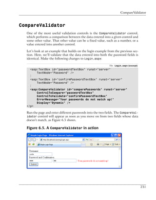 CompareValidator



CompareValidator
  One of the most useful validation controls is the CompareValidator control,
  which performs a comparison between the data entered into a given control and
  some other value. That other value can be a fixed value, such as a number, or a
  value entered into another control.

  Let’s look at an example that builds on the login example from the previous sec-
  tion. Here, we’ll validate that the data entered into both the password fields is
  identical. Make the following changes to Login.aspx:

                                                              File: Login.aspx (excerpt)
    <asp:TextBox id="passwordTextBox" runat="server"
        TextMode="Password" />
    ⋮
    <asp:TextBox id="confirmPasswordTextBox" runat="server"
        TextMode="Password" />
    ⋮
    <asp:CompareValidator id="comparePasswords" runat="server"
        ControlToCompare="passwordTextBox"
        ControlToValidate="confirmPasswordTextBox"
        ErrorMessage="Your passwords do not match up!"
        Display="Dynamic" />
  </p>

  Run the page and enter different passwords into the two fields. The CompareVal-
  idator control will appear as soon as you move on from two fields whose data
  doesn’t match, as Figure 6.5 shows.

  Figure 6.5. A CompareValidator in action




                                                                                           231
 