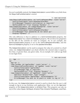 Chapter 6: Using the Validation Controls


      As you’ve probably noticed, the CompareValidator control differs very little from
      the RequiredFieldValidator control:

                                                                  File: Login.aspx (excerpt)
      <asp:RequiredFieldValidator id="confirmPasswordReq" runat="server"
          ControlToValidate="confirmPasswordTextBox"
          ErrorMessage="Password confirmation is required!"
          SetFocusOnError="True" Display="Dynamic" />
      <asp:CompareValidator id="comparePasswords" runat="server"
          ControlToCompare="passwordTextBox"
          ControlToValidate="confirmPasswordTextBox"
          ErrorMessage="Your passwords do not match up!"
          Display="Dynamic" />

      The only difference is that in addition to a ControlToValidate property, the
      CompareValidator has a ControlToCompare property. We set these two properties
      to the IDs of the controls we want to compare. So, in our example, the
      ControlToValidate property is set to the confirmPasswordTextBox, and the
      ControlToCompare property is set to the passwordTextBox.

      The CompareValidator can be used to compare the value of a control to a fixed
      value, too. CompareValidator can check whether the entered value is equal to,
      less than, or greater than, any given value. As an example, let’s add an age field
      to our login form:

                                                                  File: Login.aspx (excerpt)
      <!-- Age -->
      <p>
        Age:<br />
        <asp:TextBox id="ageTextBox" runat="server" />
        <asp:RequiredFieldValidator id="ageReq" runat="server"
            ControlToValidate="ageTextBox"
            ErrorMessage="Age is required!"
            SetFocusOnError="True" Display="Dynamic" />
        <asp:CompareValidator id="ageCheck" runat="server"
            Operator="GreaterThan" Type="Integer"
            ControlToValidate="ageTextBox" ValueToCompare="15"
            ErrorMessage="You must be 16 years or older to log in" />
      </p>

      In this case, the CompareValidator control is used to check that the user is old
      enough to log in to our fictitious web application. Here, we set the Operator
      property of the CompareValidator to GreaterThan. This property can take on
      any of the values Equal, NotEqual, GreaterThan, GreaterThanEqual, LessThan,



232
 