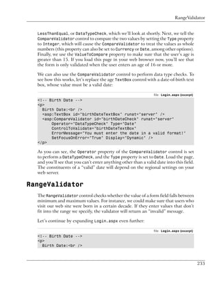 RangeValidator


  LessThanEqual, or DataTypeCheck, which we’ll look at shortly. Next, we tell the
  CompareValidator control to compare the two values by setting the Type property
  to Integer, which will cause the CompareValidator to treat the values as whole
  numbers (this property can also be set to Currency or Date, among other options).
  Finally, we use the ValueToCompare property to make sure that the user’s age is
  greater than 15. If you load this page in your web browser now, you’ll see that
  the form is only validated when the user enters an age of 16 or more.

  We can also use the CompareValidator control to perform data type checks. To
  see how this works, let’s replace the age TextBox control with a date-of-birth text
  box, whose value must be a valid date:

                                                                 File: Login.aspx (excerpt)
  <!-- Birth Date -->
  <p>
    Birth Date:<br />
    <asp:TextBox id="birthDateTextBox" runat="server" />
    <asp:CompareValidator id="birthDateCheck" runat="server"
        Operator="DataTypeCheck" Type="Date"
        ControlToValidate="birthDateTextBox"
        ErrorMessage="You must enter the date in a valid format!"
        SetFocusOnError="True" Display="Dynamic" />
  </p>

  As you can see, the Operator property of the CompareValidator control is set
  to perform a DataTypeCheck, and the Type property is set to Date. Load the page,
  and you’ll see that you can’t enter anything other than a valid date into this field.
  The constituents of a “valid” date will depend on the regional settings on your
  web server.

RangeValidator
  The RangeValidator control checks whether the value of a form field falls between
  minimum and maximum values. For instance, we could make sure that users who
  visit our web site were born in a certain decade. If they enter values that don’t
  fit into the range we specify, the validator will return an “invalid” message.

  Let’s continue by expanding Login.aspx even further:

                                                                 File: Login.aspx (excerpt)
  <!-- Birth Date -->
  <p>
    Birth Date:<br />



                                                                                              233
 