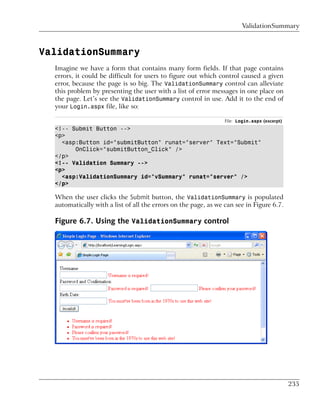 ValidationSummary



ValidationSummary
  Imagine we have a form that contains many form fields. If that page contains
  errors, it could be difficult for users to figure out which control caused a given
  error, because the page is so big. The ValidationSummary control can alleviate
  this problem by presenting the user with a list of error messages in one place on
  the page. Let’s see the ValidationSummary control in use. Add it to the end of
  your Login.aspx file, like so:

                                                                 File: Login.aspx (excerpt)
  <!-- Submit Button -->
  <p>
    <asp:Button id="submitButton" runat="server" Text="Submit"
        OnClick="submitButton_Click" />
  </p>
  <!-- Validation Summary -->
  <p>
    <asp:ValidationSummary id="vSummary" runat="server" />
  </p>

  When the user clicks the Submit button, the ValidationSummary is populated
  automatically with a list of all the errors on the page, as we can see in Figure 6.7.

  Figure 6.7. Using the ValidationSummary control




                                                                                              235
 