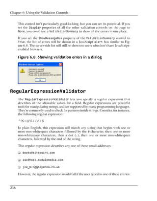 Chapter 6: Using the Validation Controls


      This control isn’t particularly good-looking, but you can see its potential. If you
      set the Display properties of all the other validation controls on the page to
      None, you could use a ValidationSummary to show all the errors in one place.

      If you set the ShowMessageBox property of the ValidationSummary control to
      True, the list of errors will be shown in a JavaScript alert box similar to Fig-
      ure 6.8. The server-side list will still be shown to users who don’t have JavaScript-
      enabled browsers.

      Figure 6.8. Showing validation errors in a dialog




RegularExpressionValidator
      The RegularExpressionValidator lets you specify a regular expression that
      describes all the allowable values for a field. Regular expressions are powerful
      tools for manipulating strings, and are supported by many programming languages.
      They’re commonly used to check for patterns inside strings. Consider, for instance,
      the following regular expression:

      ^S+@S+.S+$

      In plain English, this expression will match any string that begins with one or
      more non-whitespace characters followed by the @ character, then one or more
      non-whitespace characters, then a dot (.), then one or more non-whitespace
      characters, followed by the end of the string.

      This regular expression describes any one of these email addresses:

      ❑ books@sitepoint.com

      ❑ zac@host.modulemedia.com

      ❑ joe_bloggs@yahoo.co.uk

      However, the regular expression would fail if the user typed in one of these entries:



236
 