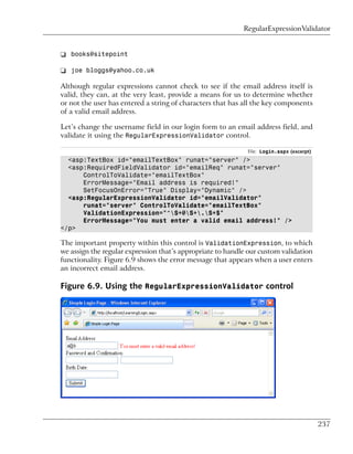 RegularExpressionValidator


❑ books@sitepoint

❑ joe bloggs@yahoo.co.uk

Although regular expressions cannot check to see if the email address itself is
valid, they can, at the very least, provide a means for us to determine whether
or not the user has entered a string of characters that has all the key components
of a valid email address.

Let’s change the username field in our login form to an email address field, and
validate it using the RegularExpressionValidator control.

                                                             File: Login.aspx (excerpt)
  <asp:TextBox id="emailTextBox" runat="server" />
  <asp:RequiredFieldValidator id="emailReq" runat="server"
      ControlToValidate="emailTextBox"
      ErrorMessage="Email address is required!"
      SetFocusOnError="True" Display="Dynamic" />
  <asp:RegularExpressionValidator id="emailValidator"
      runat="server" ControlToValidate="emailTextBox"
      ValidationExpression="^S+@S+.S+$"
      ErrorMessage="You must enter a valid email address!" />
</p>

The important property within this control is ValidationExpression, to which
we assign the regular expression that’s appropriate to handle our custom validation
functionality. Figure 6.9 shows the error message that appears when a user enters
an incorrect email address.

Figure 6.9. Using the RegularExpressionValidator control




                                                                                          237
 