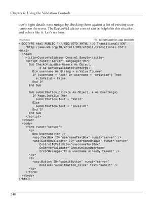 Chapter 6: Using the Validation Controls


      user’s login details were unique by checking them against a list of existing user-
      names on the server. The CustomValidator control can be helpful in this situation,
      and others like it. Let’s see how:

      Visual Basic                                         File: CustomValidator.aspx (excerpt)
      <!DOCTYPE html PUBLIC "-//W3C//DTD XHTML 1.0 Transitional//EN"
          "http://www.w3.org/TR/xhtml1/DTD/xhtml1-transitional.dtd">
      <html>
        <head>
          <title>CustomValidator Control Sample</title>
          <script runat="server" language="VB">
             Sub CheckUniqueUserName(s As Object, _
                   e As ServerValidateEventArgs)
               Dim username As String = e.Value.ToLower
               If (username = "zak" Or username = "cristian") Then
                 e.IsValid = False
               End If
             End Sub

            Sub submitButton_Click(s As Object, e As EventArgs)
               If Page.IsValid Then
                 submitButton.Text = "Valid"
               Else
                 submitButton.Text = "Invalid!"
               End If
            End Sub
          </script>
        </head>
        <body>
          <form runat="server">
            <p>
               New Username:<br />
               <asp:TextBox ID="usernameTextBox" runat="server" />
               <asp:CustomValidator ID="usernameUnique" runat="server"
                    ControlToValidate="usernameTextBox"
                    OnServerValidate="CheckUniqueUserName"
                    ErrorMessage="This username already taken!" />
            </p>
            <p>
               <asp:Button ID="submitButton" runat="server"
                    OnClick="submitButton_Click" Text="Submit" />
            </p>
          </form>
        </body>
      </html>




240
 