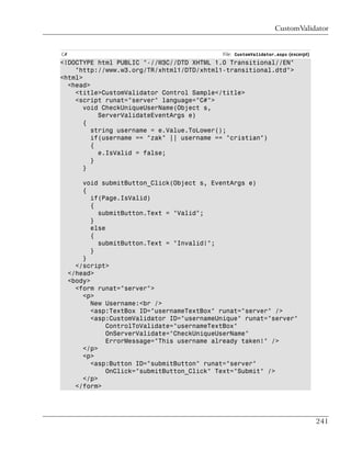 CustomValidator


C#                                            File: CustomValidator.aspx (excerpt)
<!DOCTYPE html PUBLIC "-//W3C//DTD XHTML 1.0 Transitional//EN"
    "http://www.w3.org/TR/xhtml1/DTD/xhtml1-transitional.dtd">
<html>
  <head>
    <title>CustomValidator Control Sample</title>
    <script runat="server" language="C#">
       void CheckUniqueUserName(Object s,
           ServerValidateEventArgs e)
       {
         string username = e.Value.ToLower();
         if(username == "zak" || username == "cristian")
         {
           e.IsValid = false;
         }
       }

         void submitButton_Click(Object s, EventArgs e)
         {
            if(Page.IsValid)
            {
              submitButton.Text = "Valid";
            }
            else
            {
              submitButton.Text = "Invalid!";
            }
         }
       </script>
     </head>
     <body>
       <form runat="server">
         <p>
            New Username:<br />
            <asp:TextBox ID="usernameTextBox" runat="server" />
            <asp:CustomValidator ID="usernameUnique" runat="server"
                 ControlToValidate="usernameTextBox"
                 OnServerValidate="CheckUniqueUserName"
                 ErrorMessage="This username already taken!" />
         </p>
         <p>
            <asp:Button ID="submitButton" runat="server"
                 OnClick="submitButton_Click" Text="Submit" />
         </p>
       </form>




                                                                                     241
 