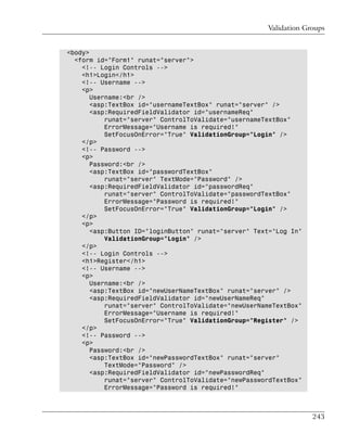 Validation Groups


<body>
  <form id="Form1" runat="server">
    <!-- Login Controls -->
    <h1>Login</h1>
    <!-- Username -->
    <p>
       Username:<br />
       <asp:TextBox id="usernameTextBox" runat="server" />
       <asp:RequiredFieldValidator id="usernameReq"
           runat="server" ControlToValidate="usernameTextBox"
           ErrorMessage="Username is required!"
           SetFocusOnError="True" ValidationGroup="Login" />
    </p>
    <!-- Password -->
    <p>
       Password:<br />
       <asp:TextBox id="passwordTextBox"
           runat="server" TextMode="Password" />
       <asp:RequiredFieldValidator id="passwordReq"
           runat="server" ControlToValidate="passwordTextBox"
           ErrorMessage="Password is required!"
           SetFocusOnError="True" ValidationGroup="Login" />
    </p>
    <p>
       <asp:Button ID="loginButton" runat="server" Text="Log In"
           ValidationGroup="Login" />
    </p>
    <!-- Login Controls -->
    <h1>Register</h1>
    <!-- Username -->
    <p>
       Username:<br />
       <asp:TextBox id="newUserNameTextBox" runat="server" />
       <asp:RequiredFieldValidator id="newUserNameReq"
           runat="server" ControlToValidate="newUserNameTextBox"
           ErrorMessage="Username is required!"
           SetFocusOnError="True" ValidationGroup="Register" />
    </p>
    <!-- Password -->
    <p>
       Password:<br />
       <asp:TextBox id="newPasswordTextBox" runat="server"
           TextMode="Password" />
       <asp:RequiredFieldValidator id="newPasswordReq"
           runat="server" ControlToValidate="newPasswordTextBox"
           ErrorMessage="Password is required!"



                                                                   243
 