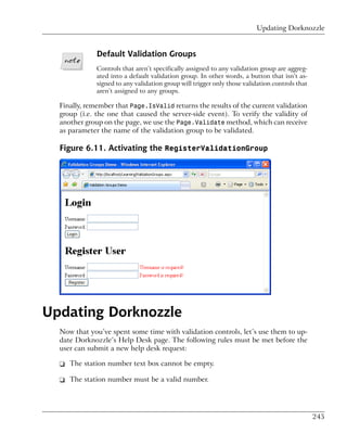 Updating Dorknozzle


              Default Validation Groups
              Controls that aren’t specifically assigned to any validation group are aggreg-
              ated into a default validation group. In other words, a button that isn’t as-
              signed to any validation group will trigger only those validation controls that
              aren’t assigned to any groups.

  Finally, remember that Page.IsValid returns the results of the current validation
  group (i.e. the one that caused the server-side event). To verify the validity of
  another group on the page, we use the Page.Validate method, which can receive
  as parameter the name of the validation group to be validated.

  Figure 6.11. Activating the RegisterValidationGroup




Updating Dorknozzle
  Now that you’ve spent some time with validation controls, let’s use them to up-
  date Dorknozzle’s Help Desk page. The following rules must be met before the
  user can submit a new help desk request:

  ❑ The station number text box cannot be empty.

  ❑ The station number must be a valid number.




                                                                                                245
 