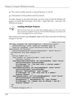 Chapter 6: Using the Validation Controls


      ❑ The station number must be a numeral between 1 and 50.

      ❑ A description of the problem must be entered.

      To make changes to the help desk page, you first need to load the Dorknozzle
      project in Visual Web Developer. Go to File > Open Web Site… and select the
      Dorknozzle project.

                 Loading Multiple Projects
                 Did you know that you can work with multiple projects at the same time?
                 You can launch multiple instances of Visual Web Developer and load a dif-
                 ferent web application in each of them.

      After Dorknozzle loads, open HelpDesk.aspx in the editor and make the following
      changes to the file:

                                                                File: HelpDesk.aspx (excerpt)
      <%@ Page Language="VB" MasterPageFile="~/Dorknozzle.master"
          AutoEventWireup="false" CodeFile="HelpDesk.aspx.vb"
          Inherits="HelpDesk" title="Dorknozzle Help Desk" %>
      <asp:Content ID="Content1"
          ContentPlaceHolderID="ContentPlaceHolder1" Runat="Server">
        <h1>Employee Help Desk Request</h1>
        <p>
          Station Number:<br />
          <asp:TextBox id="stationTextBox" runat="server"
              CssClass="textbox" />
          <asp:RequiredFieldValidator id="stationNumReq" runat="server"
              ControlToValidate="stationTextBox"
              ErrorMessage="<br />You must enter a station number!"
              Display="Dynamic" />
          <asp:CompareValidator id="stationNumCheck" runat="server"
              ControlToValidate="stationTextBox"
              Operator="DataTypeCheck" Type="Integer"
              ErrorMessage="<br />The value must be a number!"
              Display="Dynamic" />
          <asp:RangeValidator id="stationNumRangeCheck" runat="server"
              ControlToValidate="stationTextBox"
              MinimumValue="1" MaximumValue="50" Type="Integer"
              ErrorMessage="<br />Number must be between 1 and 50."
              Display="Dynamic" />
        </p>
        <p>
          Problem Category:<br />



246
 