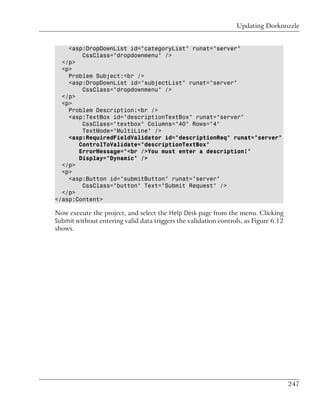 Updating Dorknozzle


    <asp:DropDownList id="categoryList" runat="server"
        CssClass="dropdownmenu" />
  </p>
  <p>
    Problem Subject:<br />
    <asp:DropDownList id="subjectList" runat="server"
        CssClass="dropdownmenu" />
  </p>
  <p>
    Problem Description:<br />
    <asp:TextBox id="descriptionTextBox" runat="server"
        CssClass="textbox" Columns="40" Rows="4"
        TextMode="MultiLine" />
    <asp:RequiredFieldValidator id="descriptionReq" runat="server"
       ControlToValidate="descriptionTextBox"
       ErrorMessage="<br />You must enter a description!"
       Display="Dynamic" />
  </p>
  <p>
    <asp:Button id="submitButton" runat="server"
        CssClass="button" Text="Submit Request" />
  </p>
</asp:Content>

Now execute the project, and select the Help Desk page from the menu. Clicking
Submit without entering valid data triggers the validation controls, as Figure 6.12
shows.




                                                                                      247
 