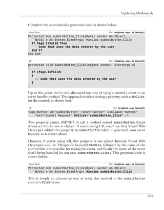 Updating Dorknozzle


Complete the automatically generated code as shown below:

Visual Basic                                             File: HelpDesk.aspx.vb (excerpt)
Protected Sub submitButton_Click(ByVal sender As Object, _
    ByVal e As System.EventArgs) Handles submitButton.Click
  If Page.IsValid Then
    ' Code that uses the data entered by the user
  End If
End Sub

C#                                                       File: HelpDesk.aspx.cs (excerpt)
protected void submitButton_Click(object sender, EventArgs e)
{
  if (Page.IsValid)
  {
    // Code that uses the data entered by the user
  }
}

Up to this point, we’ve only discussed one way of tying a control’s event to an
event handler method. This approach involves setting a property, such as OnClick,
on the control, as shown here:

C#                                                          File: HelpDesk.aspx (excerpt)
<asp:Button id="submitButton" runat="server" CssClass="button"
    Text="Submit Request" OnClick="submitButton_Click" />

This property causes ASP.NET to call a method named submitButton_Click
whenever this button is clicked. If you’re using C#, you’ll see that Visual Web
Developer added this property to submitButton when it generated your event
handler, as is shown above.

However, if you’re using VB, this property is not added. Instead, Visual Web
Developer uses the VB-specific keyword Handles, followed by the name of the
control that’s responsible for raising the event, and finally the name of the event
that’s being handled (in our case, submitButton.Click). This generated code is
shown below:

Visual Basic                                             File: HelpDesk.aspx.vb (excerpt)
Protected Sub submitButton_Click(ByVal sender As Object, _
    ByVal e As System.EventArgs) Handles submitButton.Click

This is simply an alternative way of tying this method to the submitButton
control’s Click event.



                                                                                            249
 