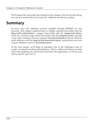 Chapter 6: Using the Validation Controls


      We’ll expand the code inside this method in later chapters, but for the time being,
      you can rest assured that you’ve put the validation mechanism in place.


Summary
      As we’ve seen, the validation controls available through ASP.NET are very
      powerful. This chapter explained how to validate required form fields with the
      RequiredFieldValidator, compare form fields with the CompareValidator,
      check for a numeric range within form fields with the RangeValidator, provide
      a user with a summary of errors using the ValidationSummary control, check for
      email addresses with the RegularExpressionValidator, and perform your own
      custom validation with the CustomValidator.

      In the next chapter, we’ll begin to introduce you to the challenges—and re-
      wards!—involved in working with databases. This is a skill you’ll almost certainly
      need when building any non-trivial real-world web application, so roll up your
      sleeves and let’s get into it!




250
 