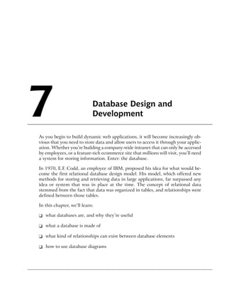 7                           Database Design and
                            Development

As you begin to build dynamic web applications, it will become increasingly ob-
vious that you need to store data and allow users to access it through your applic-
ation. Whether you’re building a company-wide intranet that can only be accessed
by employees, or a feature-rich ecommerce site that millions will visit, you’ll need
a system for storing information. Enter: the database.

In 1970, E.F. Codd, an employee of IBM, proposed his idea for what would be-
come the first relational database design model. His model, which offered new
methods for storing and retrieving data in large applications, far surpassed any
idea or system that was in place at the time. The concept of relational data
stemmed from the fact that data was organized in tables, and relationships were
defined between those tables.

In this chapter, we’ll learn:

❑ what databases are, and why they’re useful

❑ what a database is made of

❑ what kind of relationships can exist between database elements

❑ how to use database diagrams
 