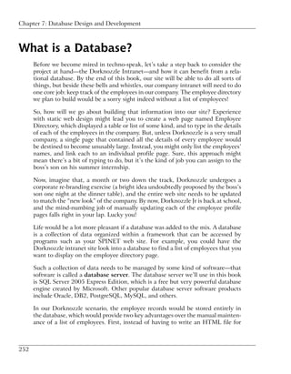 Chapter 7: Database Design and Development



What is a Database?
      Before we become mired in techno-speak, let’s take a step back to consider the
      project at hand—the Dorknozzle Intranet—and how it can benefit from a rela-
      tional database. By the end of this book, our site will be able to do all sorts of
      things, but beside these bells and whistles, our company intranet will need to do
      one core job: keep track of the employees in our company. The employee directory
      we plan to build would be a sorry sight indeed without a list of employees!

      So, how will we go about building that information into our site? Experience
      with static web design might lead you to create a web page named Employee
      Directory, which displayed a table or list of some kind, and to type in the details
      of each of the employees in the company. But, unless Dorknozzle is a very small
      company, a single page that contained all the details of every employee would
      be destined to become unusably large. Instead, you might only list the employees’
      names, and link each to an individual profile page. Sure, this approach might
      mean there’s a bit of typing to do, but it’s the kind of job you can assign to the
      boss’s son on his summer internship.

      Now, imagine that, a month or two down the track, Dorknozzle undergoes a
      corporate re-branding exercise (a bright idea undoubtedly proposed by the boss’s
      son one night at the dinner table), and the entire web site needs to be updated
      to match the “new look” of the company. By now, Dorknozzle Jr is back at school,
      and the mind-numbing job of manually updating each of the employee profile
      pages falls right in your lap. Lucky you!

      Life would be a lot more pleasant if a database was added to the mix. A database
      is a collection of data organized within a framework that can be accessed by
      programs such as your SPINET web site. For example, you could have the
      Dorknozzle intranet site look into a database to find a list of employees that you
      want to display on the employee directory page.

      Such a collection of data needs to be managed by some kind of software—that
      software is called a database server. The database server we’ll use in this book
      is SQL Server 2005 Express Edition, which is a free but very powerful database
      engine created by Microsoft. Other popular database server software products
      include Oracle, DB2, PostgreSQL, MySQL, and others.

      In our Dorknozzle scenario, the employee records would be stored entirely in
      the database, which would provide two key advantages over the manual mainten-
      ance of a list of employees. First, instead of having to write an HTML file for



252
 
