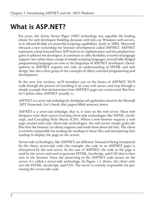 Chapter 1: Introducing ASP.NET and the .NET Platform



What is ASP.NET?
     For years, the Active Server Pages (ASP) technology was arguably the leading
     choice for web developers building dynamic web sites on Windows web servers,
     as it offered flexible yet powerful scripting capabilities. Early in 2002, Microsoft
     released a new technology for Internet development called ASP.NET. ASP.NET
     represents a leap forward from ASP both in its sophistication and the productivity
     gains it achieves for developers. It continues to offer flexibility in terms of language
     support, but rather than a range of simple scripting languages, several fully-fledged
     programming languages are now at the fingertips of ASP.NET developers. Devel-
     opment in ASP.NET requires not only an understanding of HTML and web
     design, but also a firm grasp of the concepts of object oriented programming and
     development.

     In the next few sections, we’ll introduce you to the basics of ASP.NET. We’ll
     walk through the process of installing it on your web server, and step through a
     simple example that demonstrates how ASP.NET pages are constructed. But first,
     let’s define what ASP.NET actually is.

     ASP.NET is a server-side technology for developing web applications based on the Microsoft
     .NET Framework. Let’s break that jargon-filled sentence down.

     ASP.NET is a server-side technology; that is, it runs on the web server. Most web
     designers start their careers learning client-side technologies like HTML, JavaS-
     cript, and Cascading Style Sheets (CSS). When a web browser requests a web
     page created with only client-side technologies, the web server simply grabs the
     files that the browser (or client) requests and sends them down the line. The client
     is entirely responsible for reading the markup in those files and interpreting that
     markup to display the page on the screen.

     Server-side technologies, like ASP.NET, are different. Instead of being interpreted
     by the client, server-side code (for example, the code in an ASP.NET page) is
     interpreted by the web server. In the case of ASP.NET, the code in the page is
     read by the server and used to generate HTML, JavaScript, and CSS that is then
     sent to the browser. Since the processing of the ASP.NET code occurs on the
     server, it’s called a server-side technology. As Figure 1.1 shows, the client only
     sees the HTML, JavaScript, and CSS. The server is entirely responsible for pro-
     cessing the server-side code.




2
 