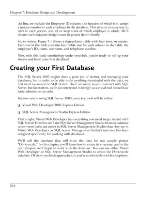 Chapter 7: Database Design and Development


      the line, we include the Employee ID column, the function of which is to assign
      a unique number to each employee in the database. This gives us an easy way to
      refer to each person, and let us keep track of which employee is which. We’ll
      discuss such database design issues in greater depth shortly.

      So, to review, Figure 7.1 shows a four-column table with four rows, or entries.
      Each row in the table contains four fields, one for each column in the table: the
      employee’s ID, name, username, and telephone number.

      Now, with this basic terminology under your belt, you’re ready to roll up your
      sleeves and build your first database!


Creating your First Database
      The SQL Server 2005 engine does a great job of storing and managing your
      databases, but in order to be able to do anything meaningful with the data, we
      first need to connect to SQL Server. There are many ways to interact with SQL
      Server, but for starters, we’re just interested in using it as a visual tool to facilitate
      basic administrative tasks.

      Because you’re using SQL Server 2005, your key tools will be either:

      ❑ Visual Web Developer 2005 Express Edition

      ❑ SQL Server Management Studio Express Edition

      That’s right, Visual Web Developer has everything you need to get started with
      SQL Server! However, we’ll use SQL Server Management Studio for most database
      tasks—most tasks are easier in SQL Server Management Studio than they are in
      Visual Web Developer, as SQL Server Management Studio’s interface has been
      designed specifically for working with databases.

      We’ll call the database that will store the data for our sample project
      “Dorknozzle.” In this chapter, you’ll learn how to create its structure, and in the
      next chapter, we’ll begin to work with the database. You can use either Visual
      Web Developer or SQL Server Management Studio to create the Dorknozzle
      database. I’ll show you both approaches, so you’re comfortable with both options.




254
 