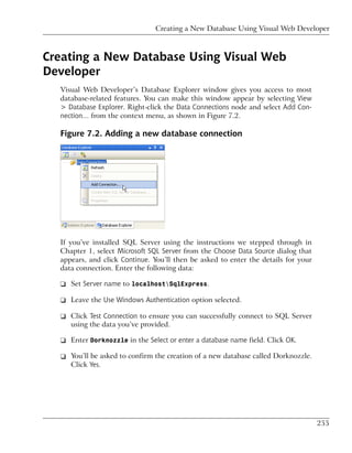 Creating a New Database Using Visual Web Developer



Creating a New Database Using Visual Web
Developer
  Visual Web Developer’s Database Explorer window gives you access to most
  database-related features. You can make this window appear by selecting View
  > Database Explorer. Right-click the Data Connections node and select Add Con-
  nection… from the context menu, as shown in Figure 7.2.

  Figure 7.2. Adding a new database connection




  If you’ve installed SQL Server using the instructions we stepped through in
  Chapter 1, select Microsoft SQL Server from the Choose Data Source dialog that
  appears, and click Continue. You’ll then be asked to enter the details for your
  data connection. Enter the following data:

  ❑ Set Server name to localhostSqlExpress.

  ❑ Leave the Use Windows Authentication option selected.

  ❑ Click Test Connection to ensure you can successfully connect to SQL Server
    using the data you’ve provided.

  ❑ Enter Dorknozzle in the Select or enter a database name field. Click OK.

  ❑ You’ll be asked to confirm the creation of a new database called Dorknozzle.
    Click Yes.




                                                                                    255
 