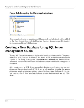 Chapter 7: Database Design and Development


      Figure 7.3. Exploring the Dorknozzle database




      Once you click Yes, the new database will be created, and a link to it will be added
      to the Data Connections node in Database Explorer. You can expand it to view
      its contents, as Figure 7.3 illustrates.

Creating a New Database Using SQL Server
Management Studio
      To start SQL Server Management Studio, which we learned to install in Chapter 1,
      select Start > All Programs > Microsoft SQL Server > SQL Server Management Studio
      Express. In the dialog that appears, enter localhostSqlExpress into the Server
      Name box, and leave Authentication mode to Windows Authentication, as Figure 7.4
      illustrates.

      After you connect to SQL Server, expand the Databases node to see the current
      databases. If you’ve just installed SQL Server, you’ll only have installed the system
      databases, which are grouped under a System Databases node. In Figure 7.5 below,
      you can see that I have another database, named BalloonShop, on my SQL
      Server.




256
 