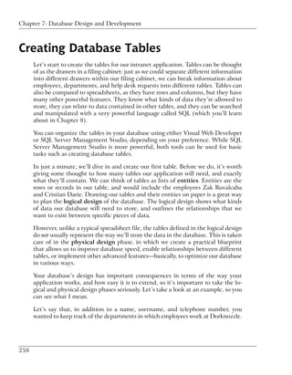 Chapter 7: Database Design and Development



Creating Database Tables
      Let’s start to create the tables for our intranet application. Tables can be thought
      of as the drawers in a filing cabinet: just as we could separate different information
      into different drawers within our filing cabinet, we can break information about
      employees, departments, and help desk requests into different tables. Tables can
      also be compared to spreadsheets, as they have rows and columns, but they have
      many other powerful features. They know what kinds of data they’re allowed to
      store, they can relate to data contained in other tables, and they can be searched
      and manipulated with a very powerful language called SQL (which you’ll learn
      about in Chapter 8).

      You can organize the tables in your database using either Visual Web Developer
      or SQL Server Management Studio, depending on your preference. While SQL
      Server Management Studio is more powerful, both tools can be used for basic
      tasks such as creating database tables.

      In just a minute, we’ll dive in and create our first table. Before we do, it’s worth
      giving some thought to how many tables our application will need, and exactly
      what they’ll contain. We can think of tables as lists of entities. Entities are the
      rows or records in our table, and would include the employees Zak Ruvalcaba
      and Cristian Darie. Drawing our tables and their entities on paper is a great way
      to plan the logical design of the database. The logical design shows what kinds
      of data our database will need to store, and outlines the relationships that we
      want to exist between specific pieces of data.

      However, unlike a typical spreadsheet file, the tables defined in the logical design
      do not usually represent the way we’ll store the data in the database. This is taken
      care of in the physical design phase, in which we create a practical blueprint
      that allows us to improve database speed, enable relationships between different
      tables, or implement other advanced features—basically, to optimize our database
      in various ways.

      Your database’s design has important consequences in terms of the way your
      application works, and how easy it is to extend, so it’s important to take the lo-
      gical and physical design phases seriously. Let’s take a look at an example, so you
      can see what I mean.

      Let’s say that, in addition to a name, username, and telephone number, you
      wanted to keep track of the departments in which employees work at Dorknozzle.




258
 
