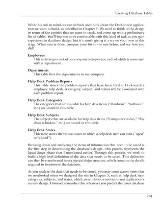 Creating Database Tables


With this rule in mind, we can sit back and think about the Dorknozzle applica-
tion we want to build, as described in Chapter 5. We need to think of the design
in terms of the entities that we want to track, and come up with a preliminary
list of tables. You’ll become more comfortable with this kind of task as you gain
experience in database design, but it’s worth giving it a try on your own at this
stage. When you’re done, compare your list to the one below, and see how you
did!

Employees
  This table keeps track of our company’s employees, each of which is associated
  with a department.

Departments
   This table lists the departments in our company.

Help Desk Problem Reports
   This table stores the problem reports that have been filed at Dorknozzle’s
   employee help desk. A category, subject, and status will be associated with
   each problem report.

Help Desk Categories
   The categories that are available for help desk items (“Hardware,” “Software,”
   etc.) are stored in this table.

Help Desk Subjects
   The subjects that are available for help desk items (“Computer crashes,” “My
   chair is broken,” etc.) are stored in this table.

Help Desk States
   This table stores the various states in which a help desk item can exist (“open”
   or “closed”).

Breaking down and analyzing the items of information that need to be saved is
the first step in determining the database’s design—this process represents the
logical design phase that I mentioned earlier. Through this process, we work to
build a high-level definition of the data that needs to be saved. This definition
can then be transformed into a physical design structure, which contains the details
required to implement the database.

As you analyze the data that needs to be stored, you may come across items that
we overlooked when we designed the site in Chapter 5, such as help desk item
categories, subjects, and states, which aren’t obvious entities in our application’s
current design. However, remember that whenever you predict that your database


                                                                                       261
 