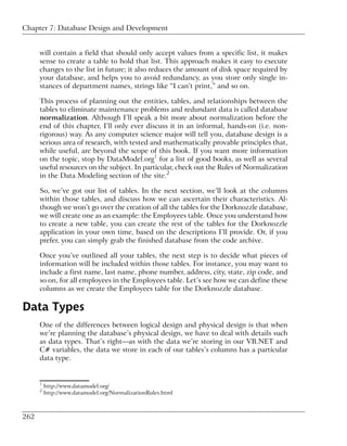 Chapter 7: Database Design and Development


      will contain a field that should only accept values from a specific list, it makes
      sense to create a table to hold that list. This approach makes it easy to execute
      changes to the list in future; it also reduces the amount of disk space required by
      your database, and helps you to avoid redundancy, as you store only single in-
      stances of department names, strings like “I can’t print,” and so on.

      This process of planning out the entities, tables, and relationships between the
      tables to eliminate maintenance problems and redundant data is called database
      normalization. Although I’ll speak a bit more about normalization before the
      end of this chapter, I’ll only ever discuss it in an informal, hands-on (i.e. non-
      rigorous) way. As any computer science major will tell you, database design is a
      serious area of research, with tested and mathematically provable principles that,
      while useful, are beyond the scope of this book. If you want more information
      on the topic, stop by DataModel.org1 for a list of good books, as well as several
      useful resources on the subject. In particular, check out the Rules of Normalization
      in the Data Modeling section of the site.2

      So, we’ve got our list of tables. In the next section, we’ll look at the columns
      within those tables, and discuss how we can ascertain their characteristics. Al-
      though we won’t go over the creation of all the tables for the Dorknozzle database,
      we will create one as an example: the Employees table. Once you understand how
      to create a new table, you can create the rest of the tables for the Dorknozzle
      application in your own time, based on the descriptions I’ll provide. Or, if you
      prefer, you can simply grab the finished database from the code archive.

      Once you’ve outlined all your tables, the next step is to decide what pieces of
      information will be included within those tables. For instance, you may want to
      include a first name, last name, phone number, address, city, state, zip code, and
      so on, for all employees in the Employees table. Let’s see how we can define these
      columns as we create the Employees table for the Dorknozzle database.

Data Types
      One of the differences between logical design and physical design is that when
      we’re planning the database’s physical design, we have to deal with details such
      as data types. That’s right—as with the data we’re storing in our VB.NET and
      C# variables, the data we store in each of our tables’s columns has a particular
      data type.


      1
          http://www.datamodel.org/
      2
          http://www.datamodel.org/NormalizationRules.html



262
 