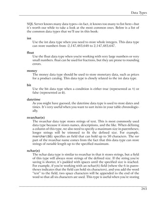 Data Types


SQL Server knows many data types—in fact, it knows too many to list here—but
it’s worth our while to take a look at the most common ones. Below is a list of
the common data types that we’ll use in this book:

int
      Use the int data type when you need to store whole integers. This data type
      can store numbers from -2,147,483,648 to 2,147,483,647.

float
    Use the float data type when you're working with very large numbers or very
    small numbers. float can be used for fractions, but they are prone to rounding
    errors.

money
  The money data type should be used to store monetary data, such as prices
  for a product catalog. This data type is closely related to the int data type.

bit
      Use the bit data type when a condition is either true (represented as 1) or
      false (represented as 0).

datetime
   As you might have guessed, the datetime data type is used to store dates and
   times. It’s very useful when you want to sort items in your table chronologic-
   ally.

nvarchar(n)
   The nvarchar data type stores strings of text. This is most commonly used
   data type because it stores names, descriptions, and the like. When defining
   a column of this type, we also need to specify a maximum size in parentheses;
   longer strings will be trimmed to fit the defined size. For example,
   nvarchar(50) specifies an field that can hold up to 50 characters. The var
   part of the nvarchar name comes from the fact that this data type can store
   strings of variable length up to the specified maximum.

nchar(n)
   The nchar data type is similar to nvarchar in that it stores strings, but a field
   of this type will always store strings of the defined size. If the string you’re
   saving is shorter, it’s padded with spaces until the specified size is reached.
   For example, if you’re working with an nchar(6) field (where the 6 in paren-
   theses indicates that the field can hold six characters), and you add the word
   “test” to the field, two space characters will be appended to the end of the
   word so that all six characters are used. This type is useful when you’re storing


                                                                                       263
 