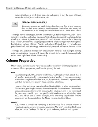 Chapter 7: Database Design and Development


          strings that have a predefined size—in such cases, it may be more efficient
          to use the nchar(n) type than nvarchar.

                  money, money, money
                  Sometimes, you may see poorly designed databases use float to store monetary
                  data. As float is susceptible to rounding errors, this is a bad idea. money, on
                  the other hand, is not susceptible to these errors and is a much better choice.

      The SQL Server data types, as with the other SQL Server keywords, aren’t case-
      sensitive. nvarchar and nchar have non-Unicode cousins named varchar and char,
      which you can use if you’re sure you won’t need to store Unicode data. You may
      need to use Unicode (or a language-specific form of encoding) when storing non-
      English text, such as Chinese, Arabic, and others. Unicode is a very widely sup-
      ported standard, so it’s strongly recommended you stick with nvarchar and nchar.

      The type of a column defines how that column behaves. For example, sorting
      data by a datetime column will cause the records to be sorted chronologically,
      rather than alphabetically or numerically.

Column Properties
      Other than a column’s data type, we can define a number of other properties for
      a column. Other properties you’ll use frequently include:

      NULL
          In database speak, NULL means “undefined.” Although we talk about it as if
          it’s a value, NULL actually represents the lack of a value. If you set an employ-
          ee’s mobile telephone number to NULL, for example, this could represent the
          fact that the employee doesn’t have a mobile telephone.

          However, it’s important to realize that allowing NULLs is often inappropriate.
          For instance, you might create a department with the name NULL to represent
          a mysterious department with no name, but obviously, this is far from ideal.
          As you create a table, you can specify which columns are allowed to store
          NULL, and which aren’t. In our example, we’d like every department to have
          a name, so we shouldn’t allow the Name column to allow NULLs.

      DEFAULT
          SQL Server is capable of supplying a default value for a certain column if
          you don’t supply one when you add a new row. We won’t be using this feature
          when we create Dorknozzle, but it’s good to know you have this option.



264
 