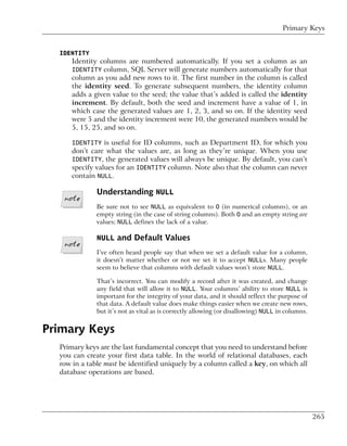 Primary Keys


  IDENTITY
      Identity columns are numbered automatically. If you set a column as an
      IDENTITY column, SQL Server will generate numbers automatically for that
      column as you add new rows to it. The first number in the column is called
      the identity seed. To generate subsequent numbers, the identity column
      adds a given value to the seed; the value that’s added is called the identity
      increment. By default, both the seed and increment have a value of 1, in
      which case the generated values are 1, 2, 3, and so on. If the identity seed
      were 5 and the identity increment were 10, the generated numbers would be
      5, 15, 25, and so on.

      IDENTITY is useful for ID columns, such as Department ID, for which you
      don’t care what the values are, as long as they’re unique. When you use
      IDENTITY, the generated values will always be unique. By default, you can’t
      specify values for an IDENTITY column. Note also that the column can never
      contain NULL.

              Understanding NULL
              Be sure not to see NULL as equivalent to 0 (in numerical columns), or an
              empty string (in the case of string columns). Both 0 and an empty string are
              values; NULL defines the lack of a value.

              NULL and Default Values
              I’ve often heard people say that when we set a default value for a column,
              it doesn’t matter whether or not we set it to accept NULLs. Many people
              seem to believe that columns with default values won’t store NULL.

              That’s incorrect. You can modify a record after it was created, and change
              any field that will allow it to NULL. Your columns’ ability to store NULL is
              important for the integrity of your data, and it should reflect the purpose of
              that data. A default value does make things easier when we create new rows,
              but it’s not as vital as is correctly allowing (or disallowing) NULL in columns.


Primary Keys
  Primary keys are the last fundamental concept that you need to understand before
  you can create your first data table. In the world of relational databases, each
  row in a table must be identified uniquely by a column called a key, on which all
  database operations are based.




                                                                                                 265
 