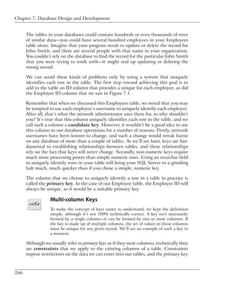 Chapter 7: Database Design and Development


      The tables in your databases could contain hundreds or even thousands of rows
      of similar data—you could have several hundred employees in your Employees
      table alone. Imagine that your program needs to update or delete the record for
      John Smith, and there are several people with that name in your organization.
      You couldn’t rely on the database to find the record for the particular John Smith
      that you were trying to work with—it might end up updating or deleting the
      wrong record.

      We can avoid these kinds of problems only by using a system that uniquely
      identifies each row in the table. The first step toward achieving this goal is to
      add to the table an ID column that provides a unique for each employee, as did
      the Employee ID column that we saw in Figure 7.1.

      Remember that when we discussed this Employees table, we noted that you may
      be tempted to use each employee’s username to uniquely identify each employee.
      After all, that’s what the network administrator uses them for, so why shouldn’t
      you? It’s true that this column uniquely identifies each row in the table, and we
      call such a column a candidate key. However, it wouldn’t be a good idea to use
      this column in our database operations for a number of reasons. Firstly, network
      usernames have been known to change, and such a change would wreak havoc
      on any database of more than a couple of tables. As we’ll see later, keys are fun-
      damental to establishing relationships between tables, and these relationships
      rely on the fact that keys will never change. Secondly, non-numeric keys require
      much more processing power than simple numeric ones. Using an nvarchar field
      to uniquely identify rows in your table will bring your SQL Server to a grinding
      halt much, much quicker than if you chose a simple, numeric key.

      The column that we choose to uniquely identify a row in a table in practice is
      called the primary key. In the case of our Employee table, the Employee ID will
      always be unique, so it would be a suitable primary key.

                  Multi-column Keys
                  To make the concept of keys easier to understand, we kept the definition
                  simple, although it’s not 100% technically correct. A key isn’t necessarily
                  formed by a single column—it can be formed by two or more columns. If
                  the key is made up of multiple columns, the set of values in those columns
                  must be unique for any given record. We’ll see an example of such a key in
                  a moment.

      Although we usually refer to primary keys as if they were columns, technically they
      are constraints that we apply to the existing columns of a table. Constraints
      impose restrictions on the data we can enter into our tables, and the primary key



266
 