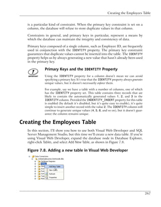 Creating the Employees Table


  is a particular kind of constraint. When the primary key constraint is set on a
  column, the database will refuse to store duplicate values in that column.

  Constraints in general, and primary keys in particular, represent a means by
  which the database can maintain the integrity and consistency of data.

  Primary keys composed of a single column, such as Employee ID, are frequently
  used in conjunction with the IDENTITY property. The primary key constraint
  guarantees that duplicate values cannot be inserted into the table. The IDENTITY
  property helps us by always generating a new value that hasn’t already been used
  in the primary key.

              Primary Keys and the IDENTITY Property
              Using the IDENTITY property for a column doesn’t mean we can avoid
              specifying a primary key. It’s true that the IDENTITY property always generates
              unique values, but it doesn’t necessarily enforce them.

             For example, say we have a table with a number of columns, one of which
             has the IDENTITY property set. This table contains three records that are
             likely to contain the automatically generated values 1, 2, and 3 in the
             IDENTITY column. Provided the INDENTITY_INSERT property for this table
             is enabled (by default it’s disabled, but it’s quite easy to enable), it’s quite
             simple to insert another record with the value 2. The IDENTITY column will
             continue to generate unique values (4, 5, 6, and so on), but it doesn’t guar-
             antee the column remains unique.


Creating the Employees Table
  In this section, I’ll show you how to use both Visual Web Developer and SQL
  Server Management Studio, but this time we’ll create a new data table. If you’re
  using Visual Web Developer, expand the database node in Database Explorer,
  right-click Tables, and select Add New Table, as shown in Figure 7.8.

  Figure 7.8. Adding a new table in Visual Web Developer




                                                                                                267
 